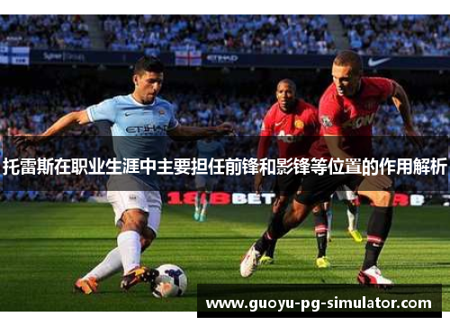 托雷斯在职业生涯中主要担任前锋和影锋等位置的作用解析