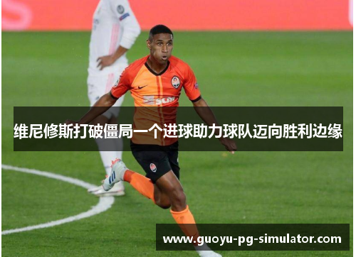 维尼修斯打破僵局一个进球助力球队迈向胜利边缘 维尼修斯打破僵局一个进球助力球队迈向胜利边缘