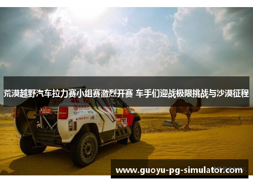 荒漠越野汽车拉力赛小组赛激烈开赛 车手们迎战极限挑战与沙漠征程 荒漠越野汽车拉力赛小组赛激烈开赛 车手们迎战极限挑战与沙漠征程