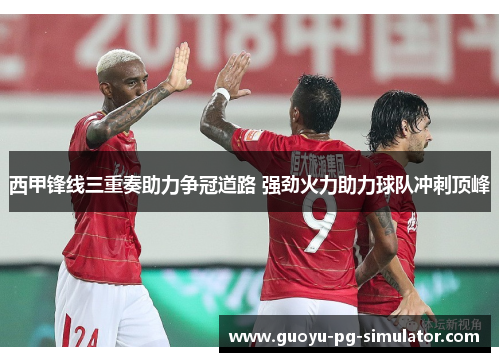 西甲锋线三重奏助力争冠道路 强劲火力助力球队冲刺顶峰 西甲锋线三重奏助力争冠道路 强劲火力助力球队冲刺顶峰