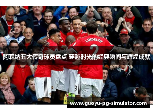 阿森纳五大传奇球员盘点 穿越时光的经典瞬间与辉煌成就 阿森纳五大传奇球员盘点 穿越时光的经典瞬间与辉煌成就