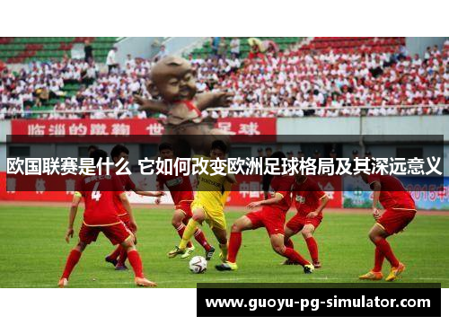 欧国联赛是什么 它如何改变欧洲足球格局及其深远意义 欧国联赛是什么 它如何改变欧洲足球格局及其深远意义