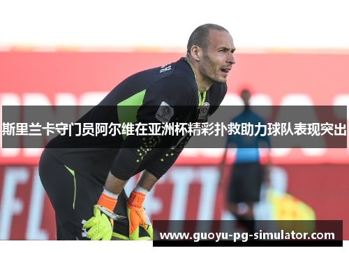 斯里兰卡守门员阿尔维在亚洲杯精彩扑救助力球队表现突出