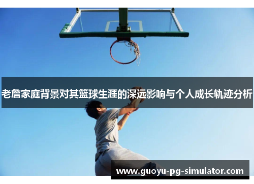 老詹家庭背景对其篮球生涯的深远影响与个人成长轨迹分析