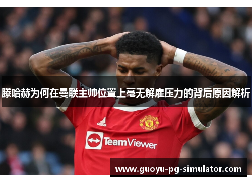 滕哈赫为何在曼联主帅位置上毫无解雇压力的背后原因解析