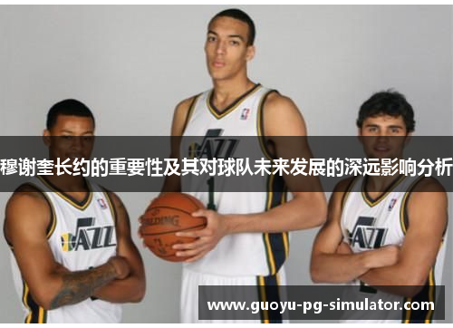 穆谢奎长约的重要性及其对球队未来发展的深远影响分析