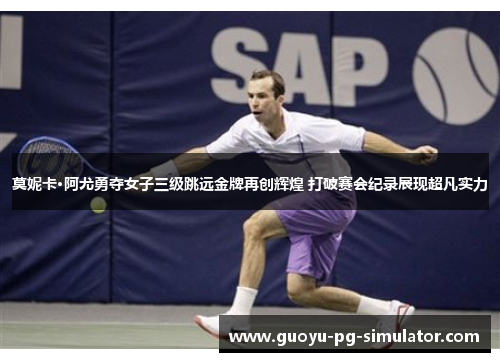 莫妮卡·阿尤勇夺女子三级跳远金牌再创辉煌 打破赛会纪录展现超凡实力